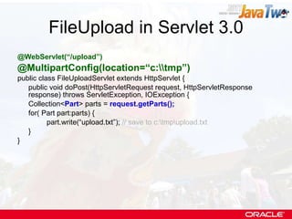FileUpload in Servlet 3.0 @WebServlet(“/upload”) @MultipartConfig(location=“c:\\tmp”) public class FileUploadServlet extends HttpServlet { public void doPost(HttpServletRequest request, HttpServletResponse response) throws ServletException, IOException { Collection< Part > parts =  request.getParts(); for( Part part:parts) { part.write(“upload.txt”);  // save to c:\tmp\upload.txt } } 