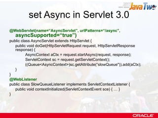 set Async in Servlet 3.0 @WebServlet(name=“AsyncServlet”, urlPatterns=“/async”,  asyncSupported=“true”) public class AsyncServlet extends HttpServlet { public void doGet(HttpServletRequest request, HttpServletResponse response) { AsyncContext aCtx = request.startAsync(request, response);  ServletContext sc = request.getServletContext(); ((Queue<AsyncContext>)sc.getAttribute(“slowQueue&quot;)).add(aCtx); } } @WebListener public class SlowQueueListener implements ServletContextListener { public void contextInitialized(ServletContextEvent sce) { … } } 