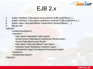 EJB 2.x public interface CalculatorLocal extends EJBLocalObject {..} public interface CalculatorLocalHome extends EJBLocalHome {..} public class CalculatorBean implements SessionBean { .. } ejb-jar.xml <ejb-jar> <enterprise-beans> <session> <ejb-name>calculator</ejb-name> <local-home>CalculatorLocalHome</local-home> <local>CalculatorLocal</local> <ejb-class>CalculatorBean</ejb-class> <session-type>Stateless</session-type> <transaction-type>Container</transaction-type> </session> </enterprise-beans> </ejb-jar> 