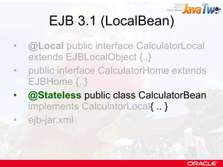 EJB 3.1 (LocalBean) @Local  public interface CalculatorLocal extends EJBLocalObject {..} public interface CalculatorHome extends EJBHome {..} @Stateless  public class CalculatorBean  implements CalculatorLocal { .. } ejb-jar.xml 