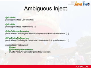 Ambiguous Inject @Qualifier public @interface CarPolicyNo { } @Qualifier public @interface FirePolicyNo { } @CarPolicyNoGenerator public class CarPolicyNoGenerator implements PolicyNoGenerator {.. } @FirePolicyNoGenerator public class FirePolicyNoGenerator implements PolicyNoGenerator{ .. } public class FireService { @Inject @FirePolicyNoGenerator private PolicyNoGenerator policyNoGenerator; } 