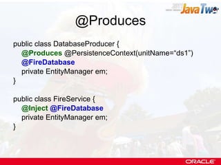 @Produces public class DatabaseProducer { @Produces  @PersistenceContext(unitName=“ds1”) @FireDatabase private EntityManager em; } public class FireService { @Inject   @FireDatabase private EntityManager em; } 