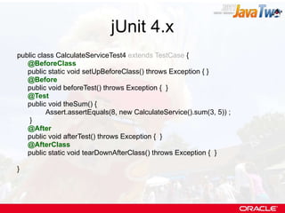 jUnit 4.x public class CalculateServiceTest4  extends TestCase  { @BeforeClass public static void setUpBeforeClass() throws Exception { } @Before public void beforeTest() throws Exception {  } @Test public void theSum() { Assert.assertEquals(8, new CalculateService().sum(3, 5)) ;   }  @After public void afterTest() throws Exception {  } @AfterClass public static void tearDownAfterClass() throws Exception {  } } 