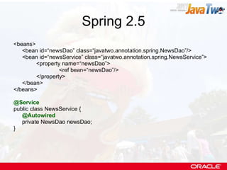 Spring 2.5 <beans> <bean id=“newsDao” class=“javatwo.annotation.spring.NewsDao”/> <bean id=“newsService” class=“javatwo.annotation.spring.NewsService”> <property name=“newsDao”> <ref bean=“newsDao”/> </property> </bean> </beans> @Service public class NewsService { @Autowired private NewsDao newsDao; } 