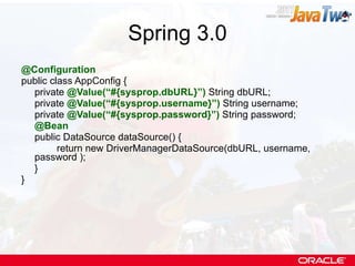 Spring 3.0 @Configuration public class AppConfig { private  @Value(“#{sysprop.dbURL}”)  String dbURL; private  @Value(“#{sysprop.username}”)  String username; private  @Value(“#{sysprop.password}”)  String password; @Bean public DataSource dataSource() { return new DriverManagerDataSource(dbURL, username, password ); } } 