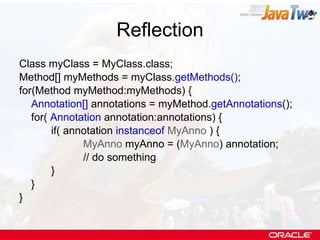 Reflection Class myClass = MyClass.class; Method[] myMethods = myClass. getMethods() ; for(Method myMethod:myMethods) { Annotation[]  annotations = myMethod. getAnnotations (); for(  Annotation  annotation:annotations) { if( annotation  instanceof   MyAnno  ) { MyAnno  myAnno = ( MyAnno ) annotation; // do something } } } 