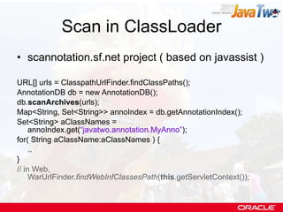 Scan in ClassLoader scannotation.sf.net project ( based on javassist ) URL[] urls = ClasspathUrlFinder.findClassPaths(); AnnotationDB db = new AnnotationDB(); db. scanArchives (urls); Map<String, Set<String>> annoIndex = db.getAnnotationIndex(); Set<String> aClassNames = annoIndex.get( “javatwo.annotation.MyAnno” ); for( String aClassName:aClassNames ) { .. } // in Web, WarUrlFinder. findWebInfClassesPath ( this .getServletContext()); 