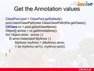 Get the Annotation values ClassPool pool = ClassPool.getDefault(); pool.insertClassPath(new ClassClassPath(this.getClass)); CtClass  cc = pool.get(aClassName); Object[] annos = cc.getAnnotations(); for( Object anno : annos ) { if( anno instanceof MyAnno ) { MyAnno myAnno = (MyAnno) anno; // do myAnno.var1(), myAnno.var2() } } 