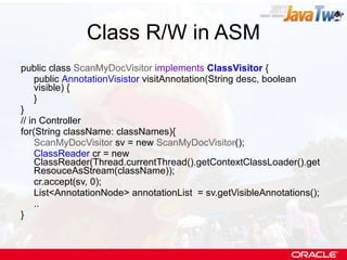 Class R/W in ASM public class  ScanMyDocVisitor   implements   ClassVisitor  { public  AnnotationVisistor  visitAnnotation(String desc, boolean visible) { } } // in Controller for(String className: classNames){ ScanMyDocVisitor  sv = new  ScanMyDocVisitor (); ClassReader  cr = new ClassReader(Thread.currentThread().getContextClassLoader().getResouceAsStream(className)); cr.accept(sv, 0); List<AnnotationNode> annotationList  = sv.getVisibleAnnotations(); .. } 