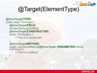 @Target(ElementType) @AnnoTarget( TYPE ) public class TheTarget { @AnnoTarget( FIELD ) private String globalMsg; @AnnoTarget( CONSTRUCTOR ) public TheTarget() { // This is a constructor } @AnnoTarget( METHOD ) public void someMethod ( @AnnoTarget ( PARAMETER )   String myParam) { // This is a method } } 