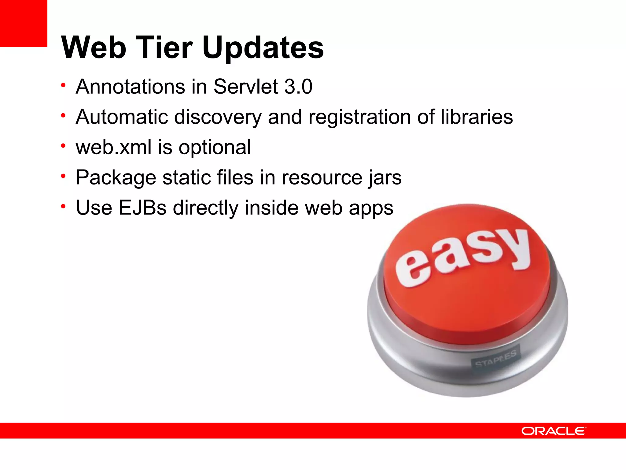 Web Tier Updates
• Annotations in Servlet 3.0
• Automatic discovery and registration of libraries
• web.xml is optional
• Package static files in resource jars
• Use EJBs directly inside web apps
 