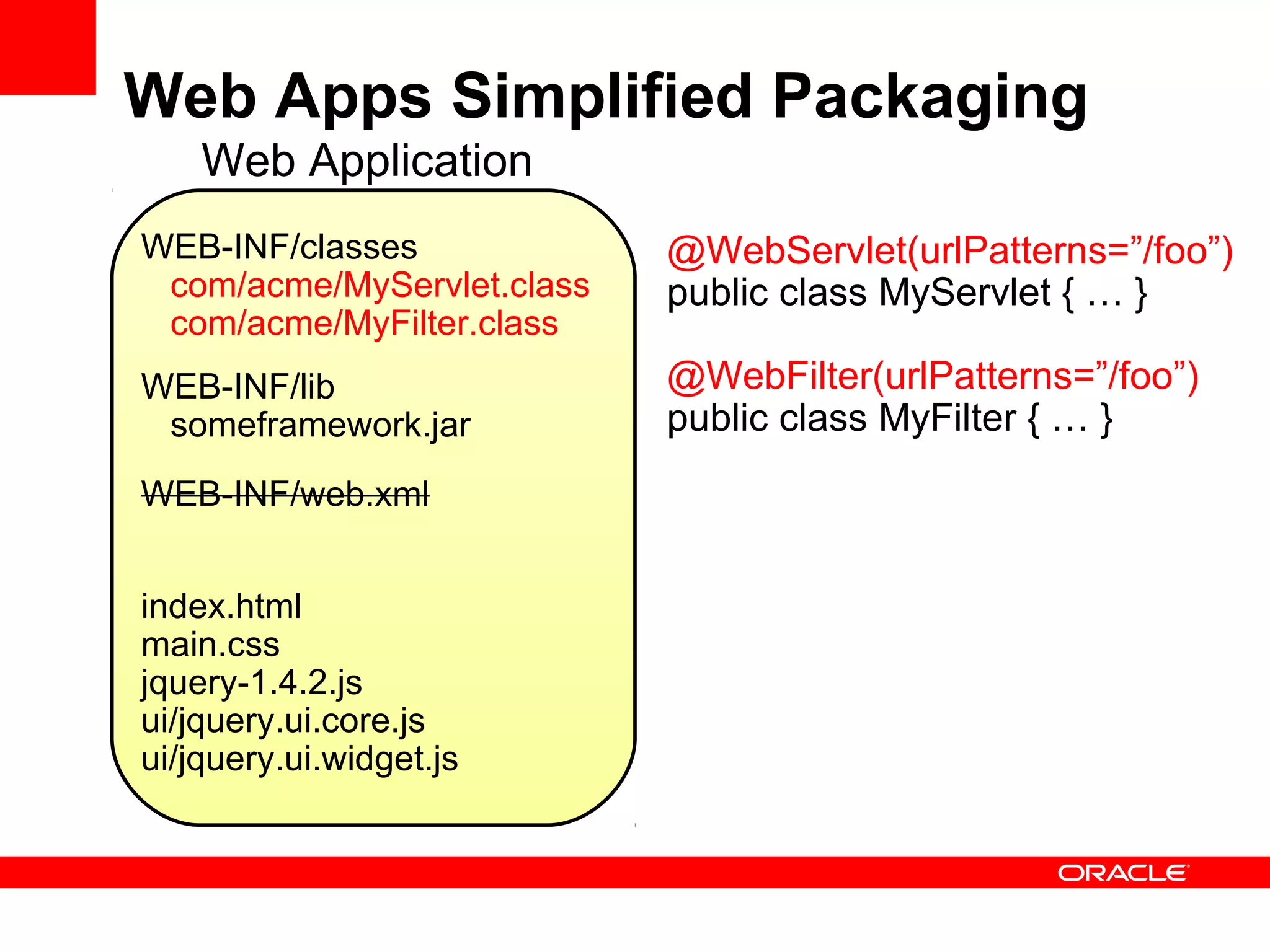 Web Apps Simplified Packaging
    Web Application
WEB-INF/classes             @WebServlet(urlPatterns=”/foo”)
 com/acme/MyServlet.class   public class MyServlet { … }
 com/acme/MyFilter.class
WEB-INF/lib                 @WebFilter(urlPatterns=”/foo”)
 someframework.jar          public class MyFilter { … }
WEB-INF/web.xml


index.html
main.css
jquery-1.4.2.js
ui/jquery.ui.core.js
ui/jquery.ui.widget.js
 