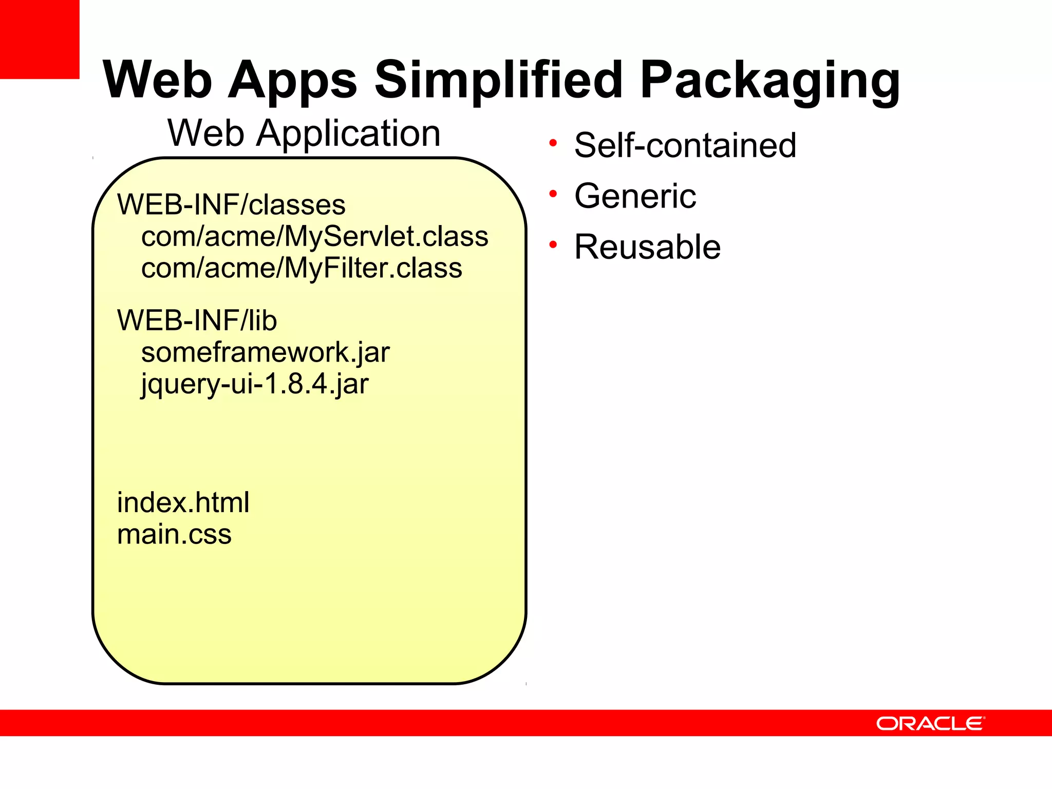 Web Apps Simplified Packaging
   Web Application          • Self-contained

WEB-INF/classes             • Generic
 com/acme/MyServlet.class   • Reusable
 com/acme/MyFilter.class
WEB-INF/lib
 someframework.jar
 jquery-ui-1.8.4.jar



index.html
main.css
 