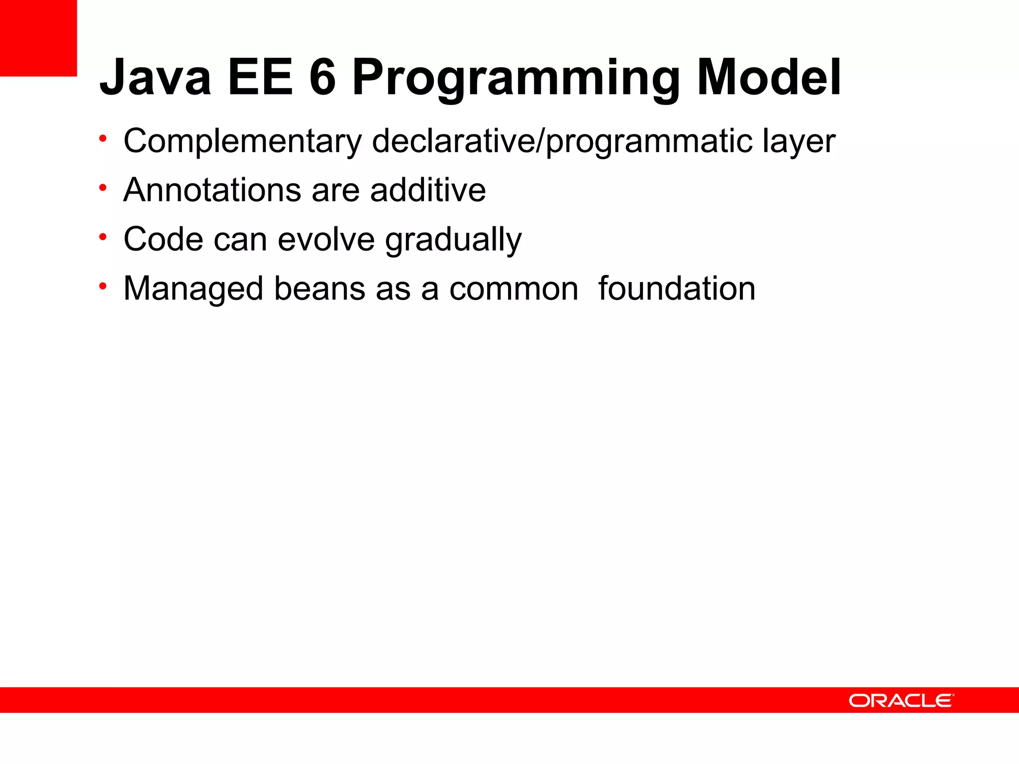 Java EE 6 Programming Model
• Complementary declarative/programmatic layer
• Annotations are additive
• Code can evolve gradually
• Managed beans as a common foundation
 