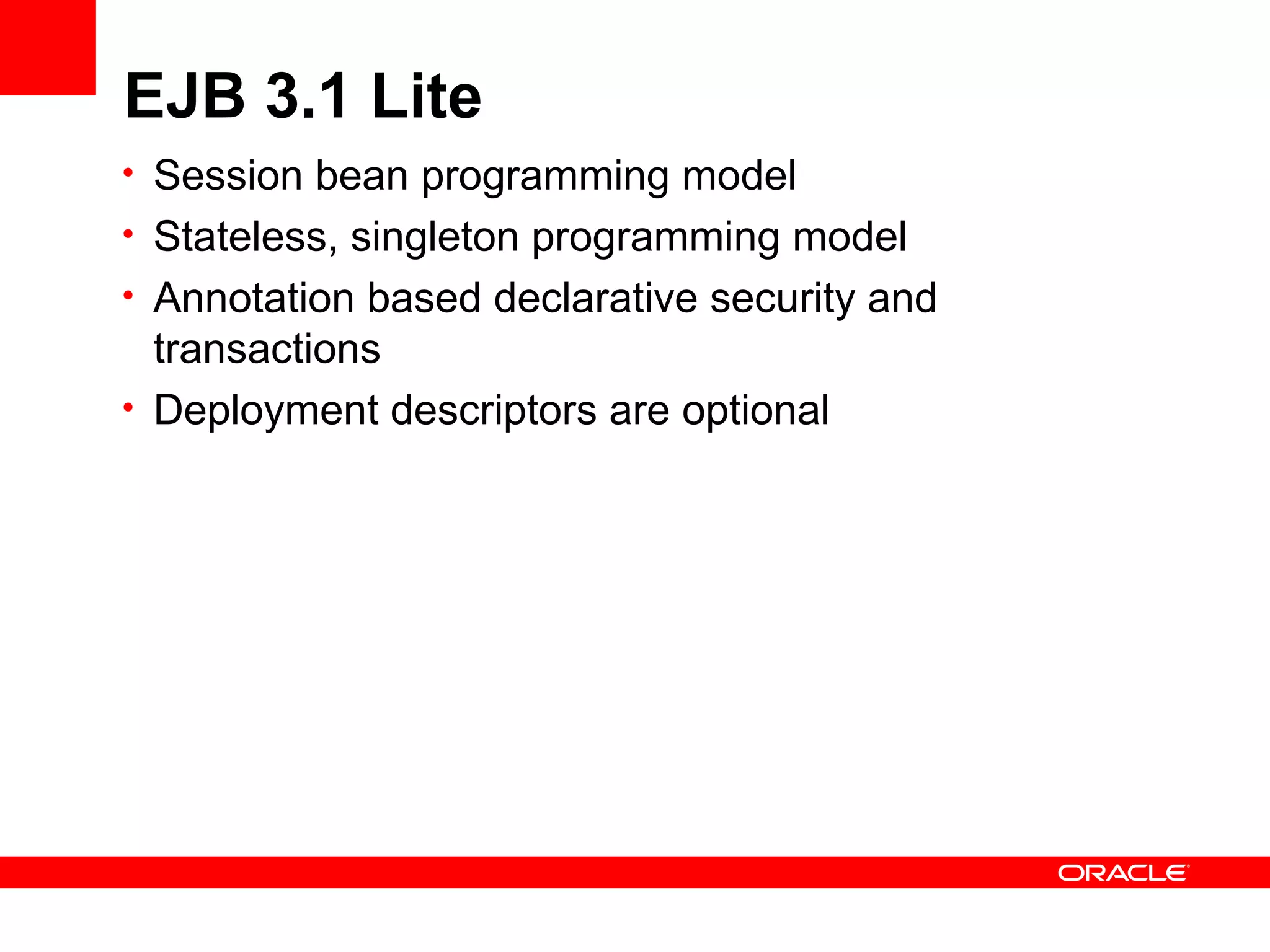 EJB 3.1 Lite
• Session bean programming model
• Stateless, singleton programming model
• Annotation based declarative security and
  transactions
• Deployment descriptors are optional
 