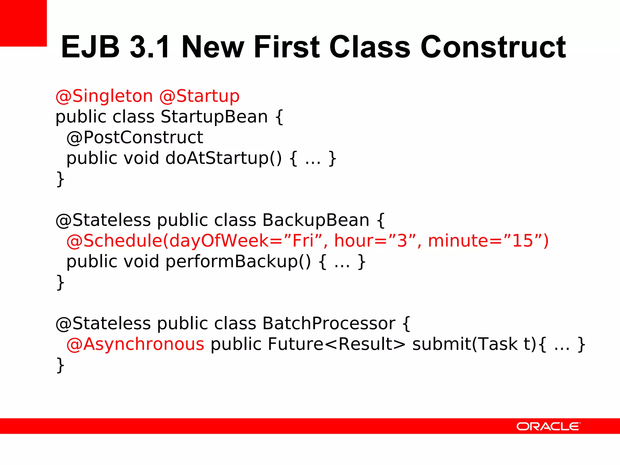 EJB 3.1 New First Class Construct
@Singleton @Startup
public class StartupBean {
 @PostConstruct
 public void doAtStartup() { … }
}

@Stateless public class BackupBean {
 @Schedule(dayOfWeek=”Fri”, hour=”3”, minute=”15”)
 public void performBackup() { … }
}

@Stateless public class BatchProcessor {
 @Asynchronous public Future<Result> submit(Task t){ … }
}
 