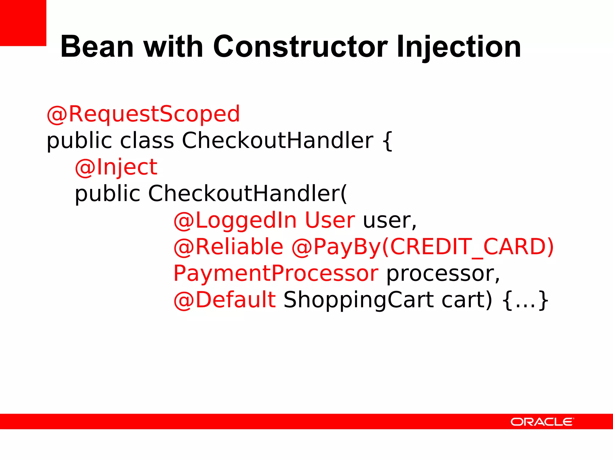 Bean with Constructor Injection

@RequestScoped
public class CheckoutHandler {
  @Inject
  public CheckoutHandler(
            @LoggedIn User user,
            @Reliable @PayBy(CREDIT_CARD)
            PaymentProcessor processor,
            @Default ShoppingCart cart) {…}
 