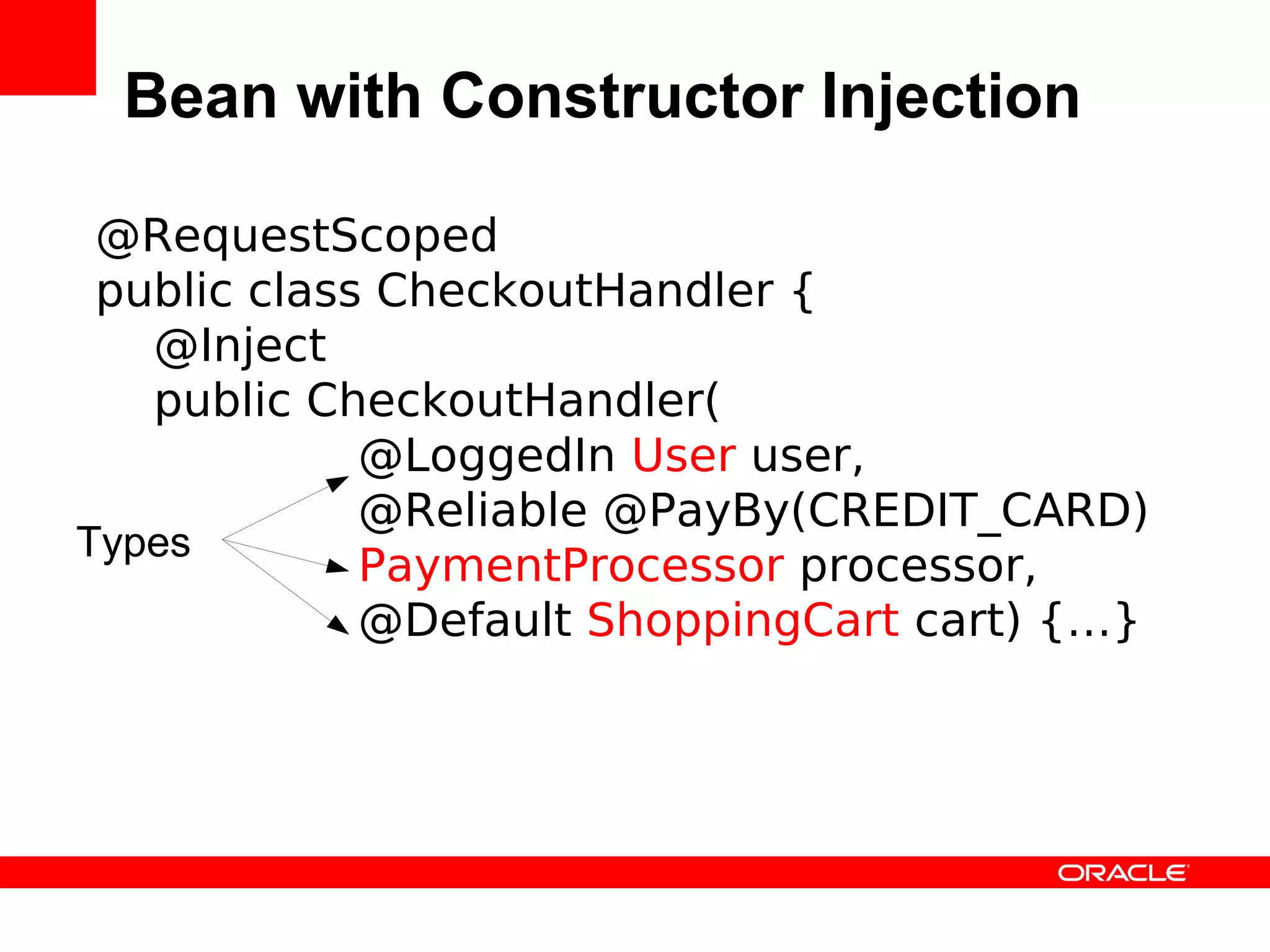Bean with Constructor Injection

 @RequestScoped
 public class CheckoutHandler {
   @Inject
   public CheckoutHandler(
             @LoggedIn User user,
             @Reliable @PayBy(CREDIT_CARD)
Types
             PaymentProcessor processor,
             @Default ShoppingCart cart) {…}
 