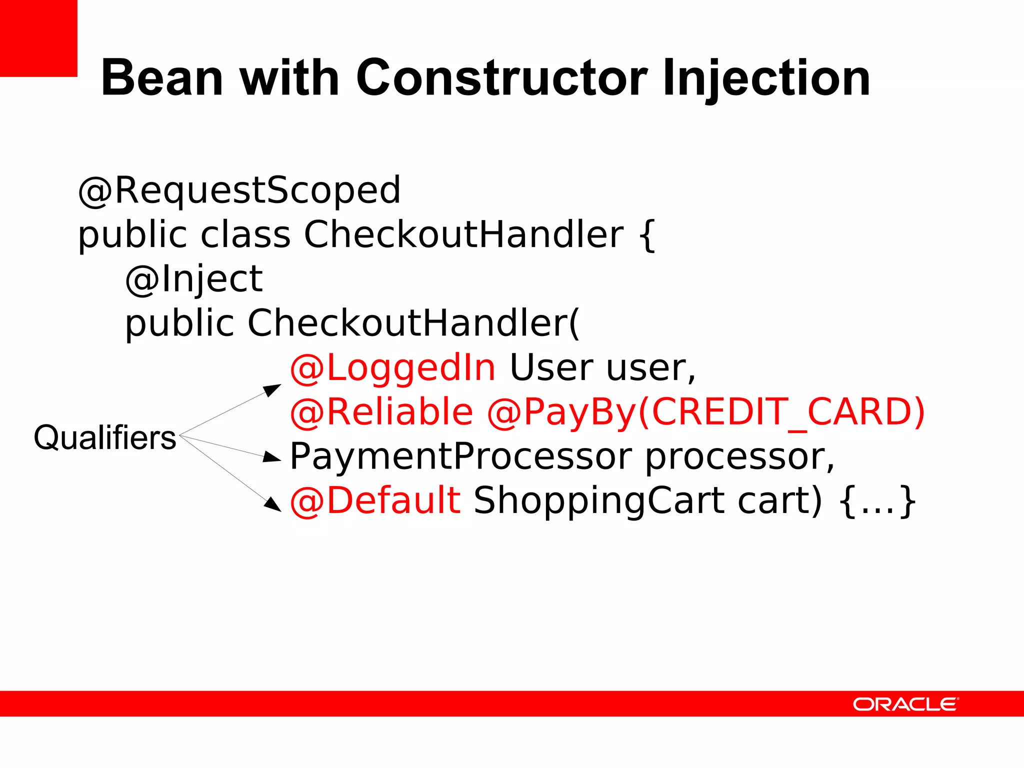 Bean with Constructor Injection

  @RequestScoped
  public class CheckoutHandler {
      @Inject
      public CheckoutHandler(
               @LoggedIn User user,
               @Reliable @PayBy(CREDIT_CARD)
Qualifiers
               PaymentProcessor processor,
               @Default ShoppingCart cart) {…}
 