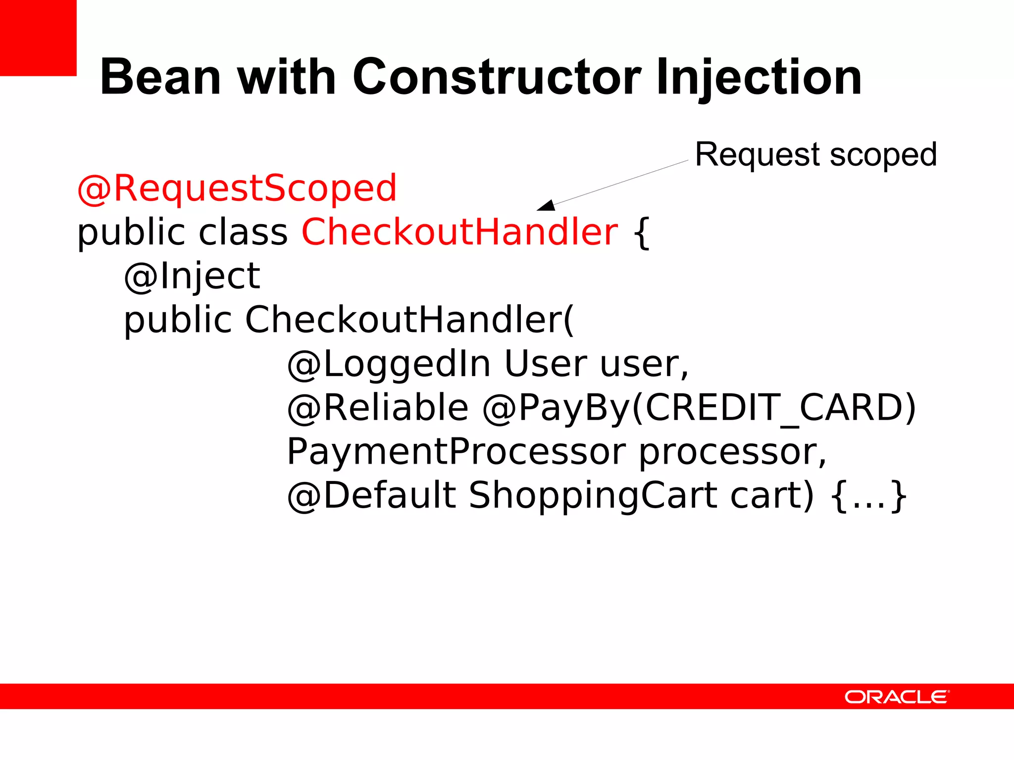 Bean with Constructor Injection
                               Request scoped
@RequestScoped
public class CheckoutHandler {
  @Inject
  public CheckoutHandler(
            @LoggedIn User user,
            @Reliable @PayBy(CREDIT_CARD)
            PaymentProcessor processor,
            @Default ShoppingCart cart) {…}
 