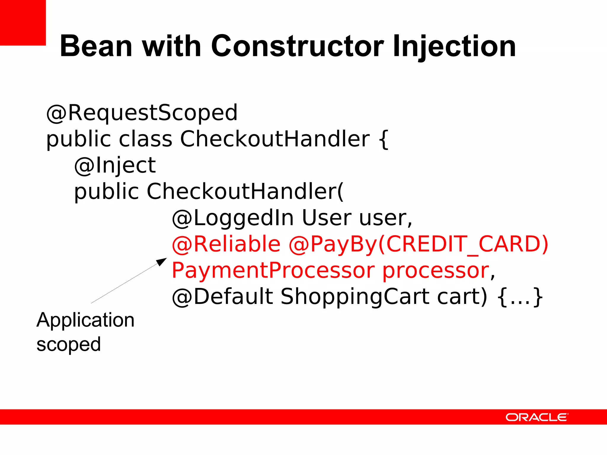 Bean with Constructor Injection

 @RequestScoped
 public class CheckoutHandler {
   @Inject
   public CheckoutHandler(
             @LoggedIn User user,
             @Reliable @PayBy(CREDIT_CARD)
             PaymentProcessor processor,
             @Default ShoppingCart cart) {…}
Application
scoped
 
