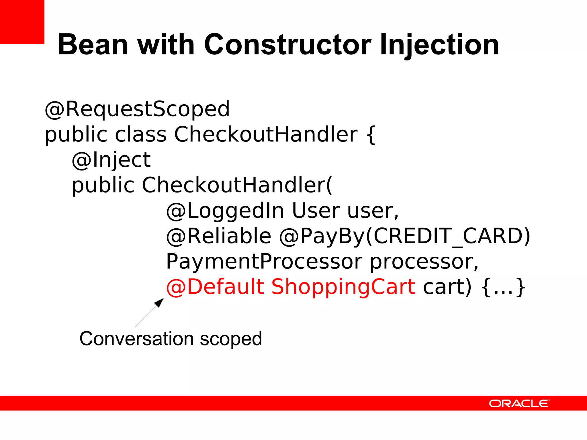 Bean with Constructor Injection

@RequestScoped
public class CheckoutHandler {
  @Inject
  public CheckoutHandler(
            @LoggedIn User user,
            @Reliable @PayBy(CREDIT_CARD)
            PaymentProcessor processor,
            @Default ShoppingCart cart) {…}

   Conversation scoped
 