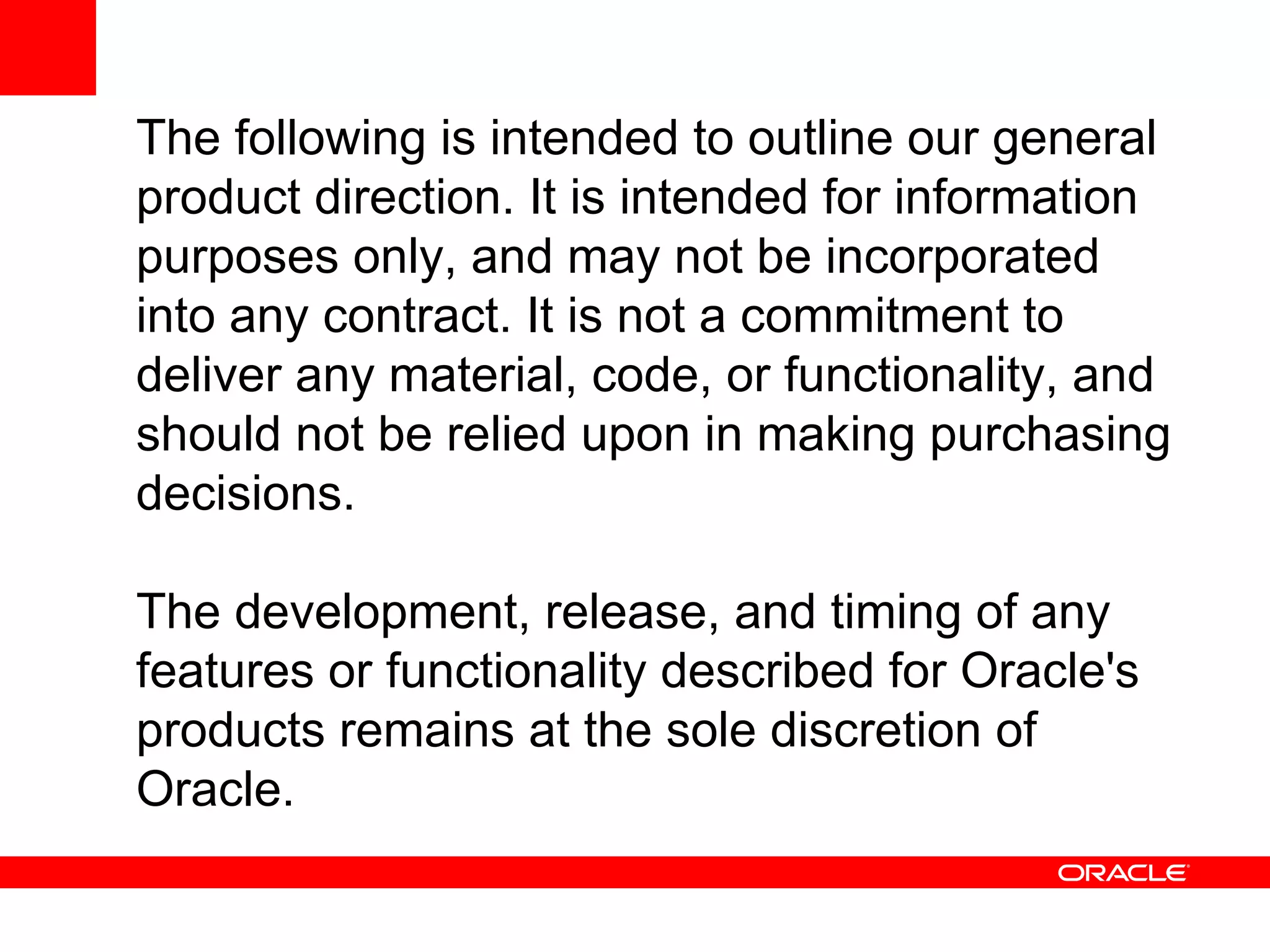 The following is intended to outline our general
product direction. It is intended for information
purposes only, and may not be incorporated
into any contract. It is not a commitment to
deliver any material, code, or functionality, and
should not be relied upon in making purchasing
decisions.

The development, release, and timing of any
features or functionality described for Oracle's
products remains at the sole discretion of
Oracle.
 
