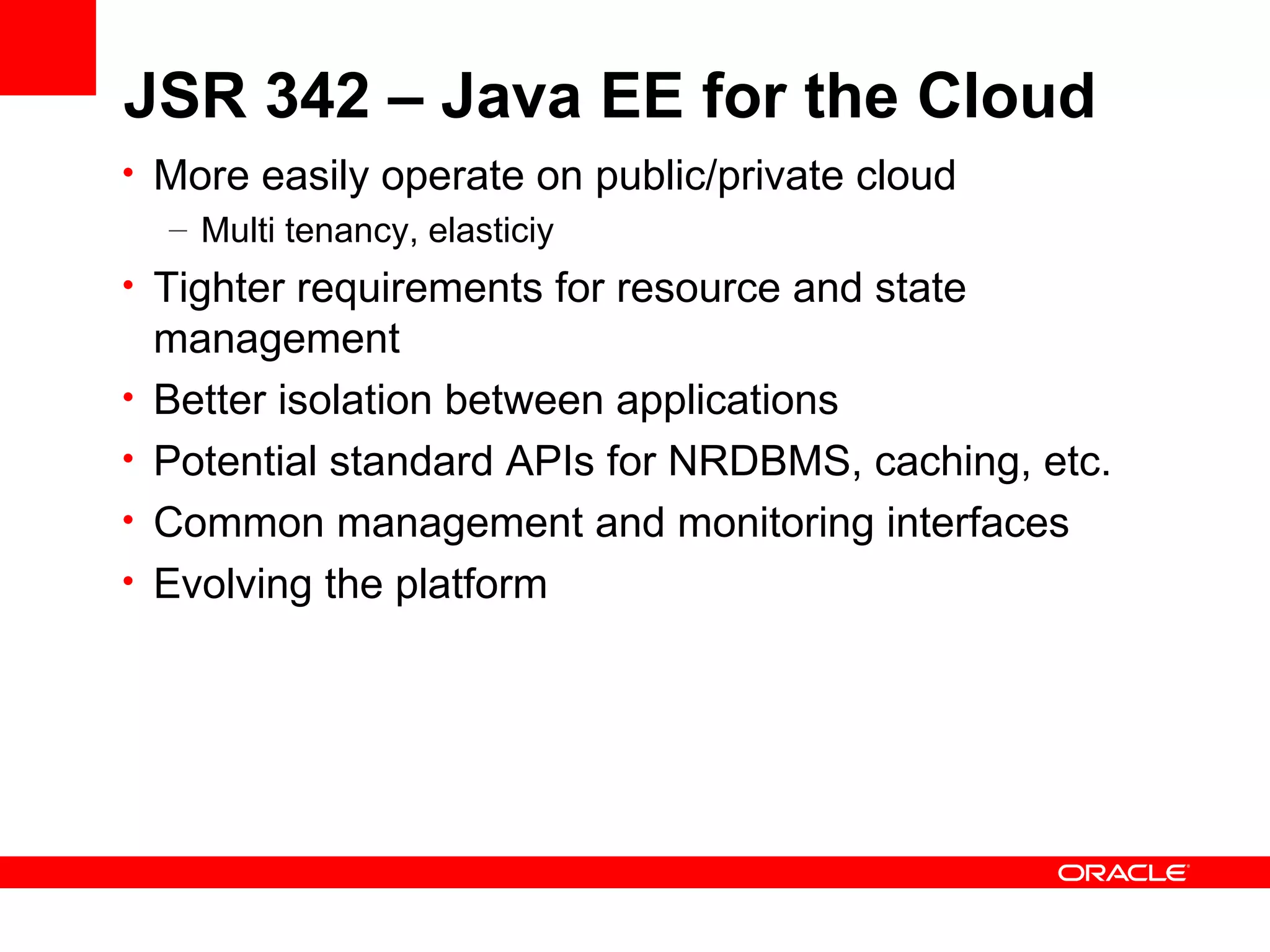 JSR 342 – Java EE for the Cloud
• More easily operate on public/private cloud
  – Multi tenancy, elasticiy
• Tighter requirements for resource and state
    management
•   Better isolation between applications
•   Potential standard APIs for NRDBMS, caching, etc.
•   Common management and monitoring interfaces
•   Evolving the platform
 