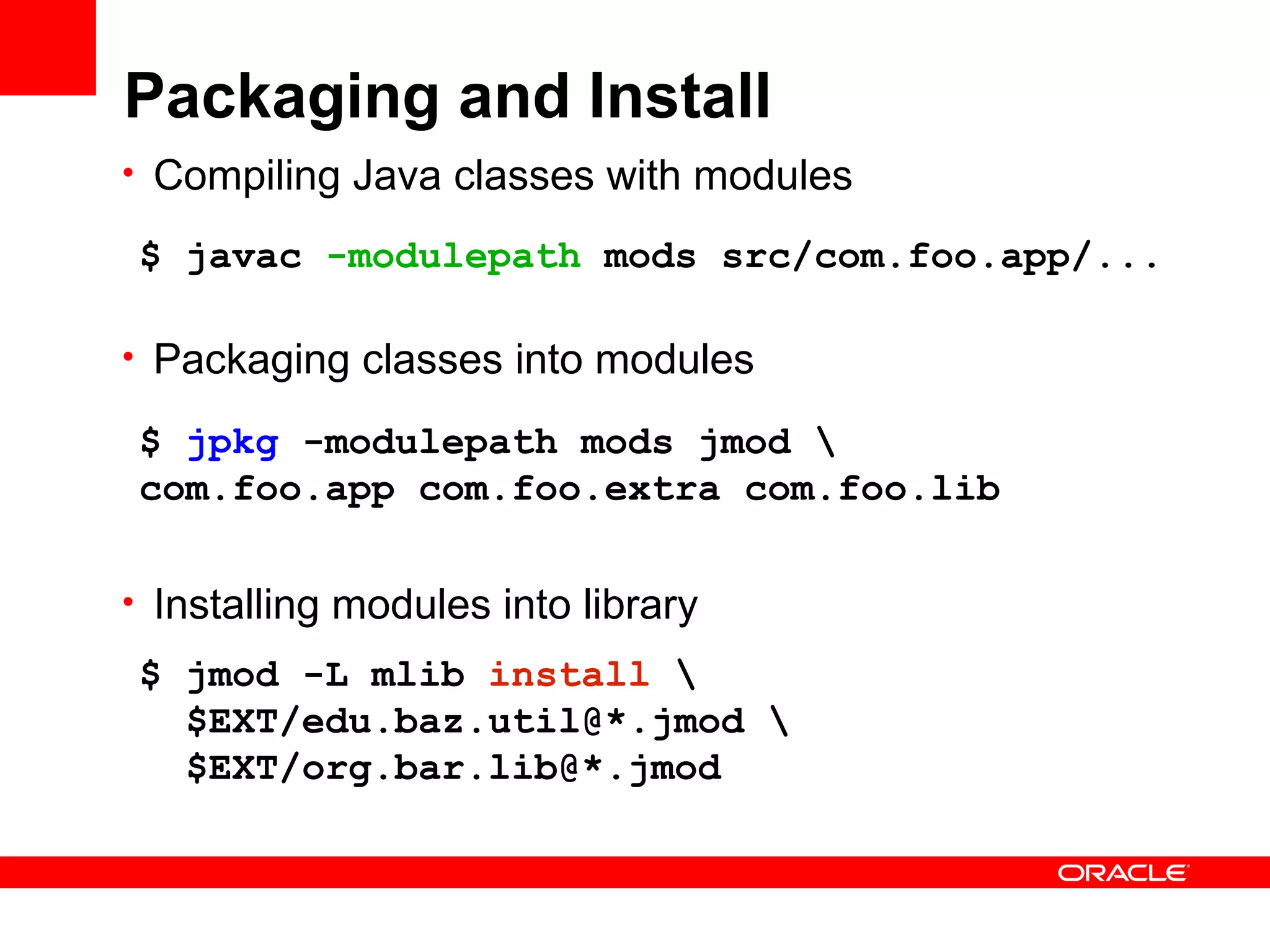 Packaging and Install
• Compiling Java classes with modules

$ javac -modulepath mods src/com.foo.app/...

• Packaging classes into modules

$ jpkg -modulepath mods jmod 
com.foo.app com.foo.extra com.foo.lib

• Installing modules into library

$ jmod -L mlib install 
  $EXT/edu.baz.util@*.jmod 
  $EXT/org.bar.lib@*.jmod
 
