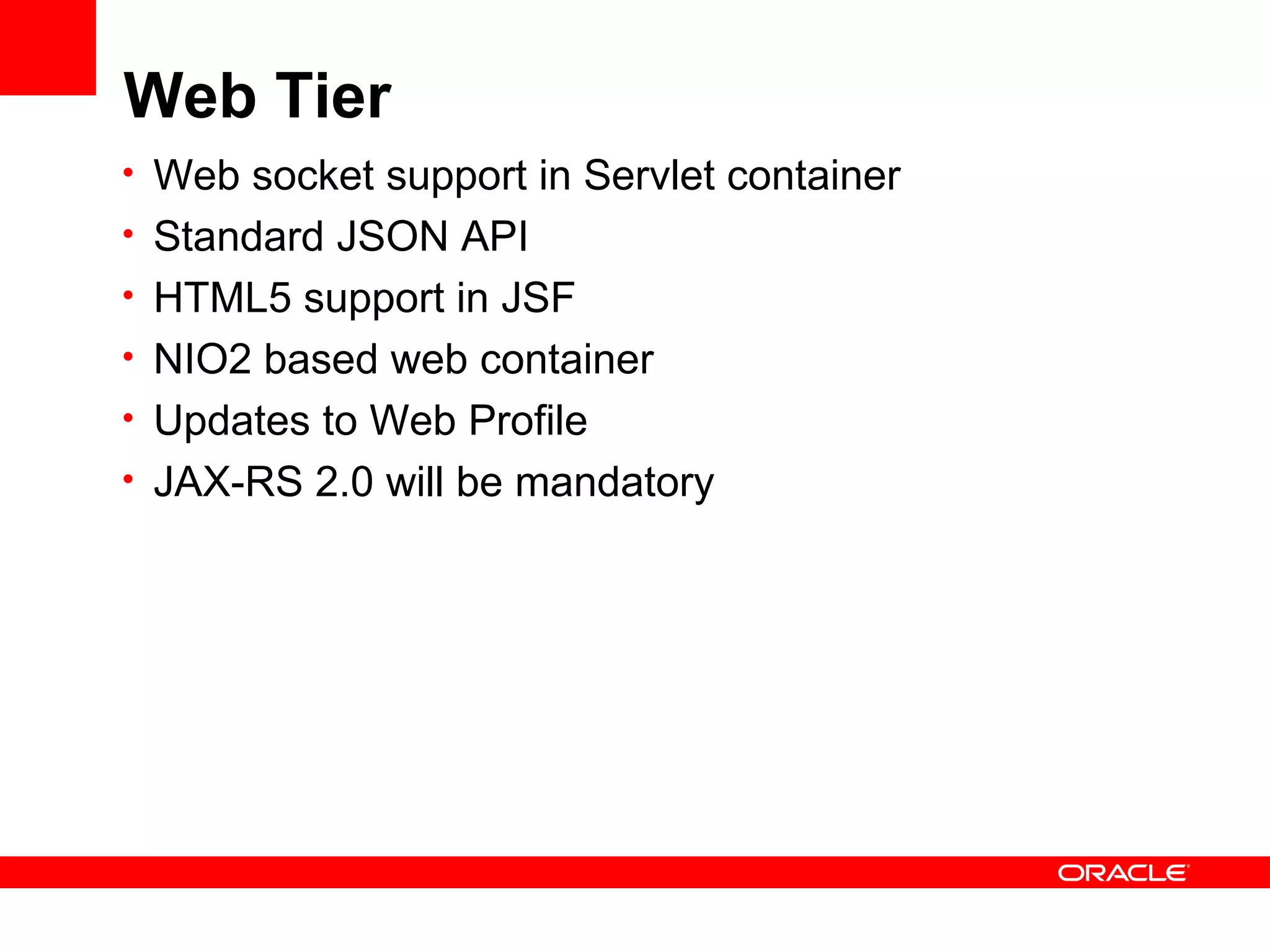 Web Tier
• Web socket support in Servlet container
• Standard JSON API
• HTML5 support in JSF
• NIO2 based web container
• Updates to Web Profile
• JAX-RS 2.0 will be mandatory
 