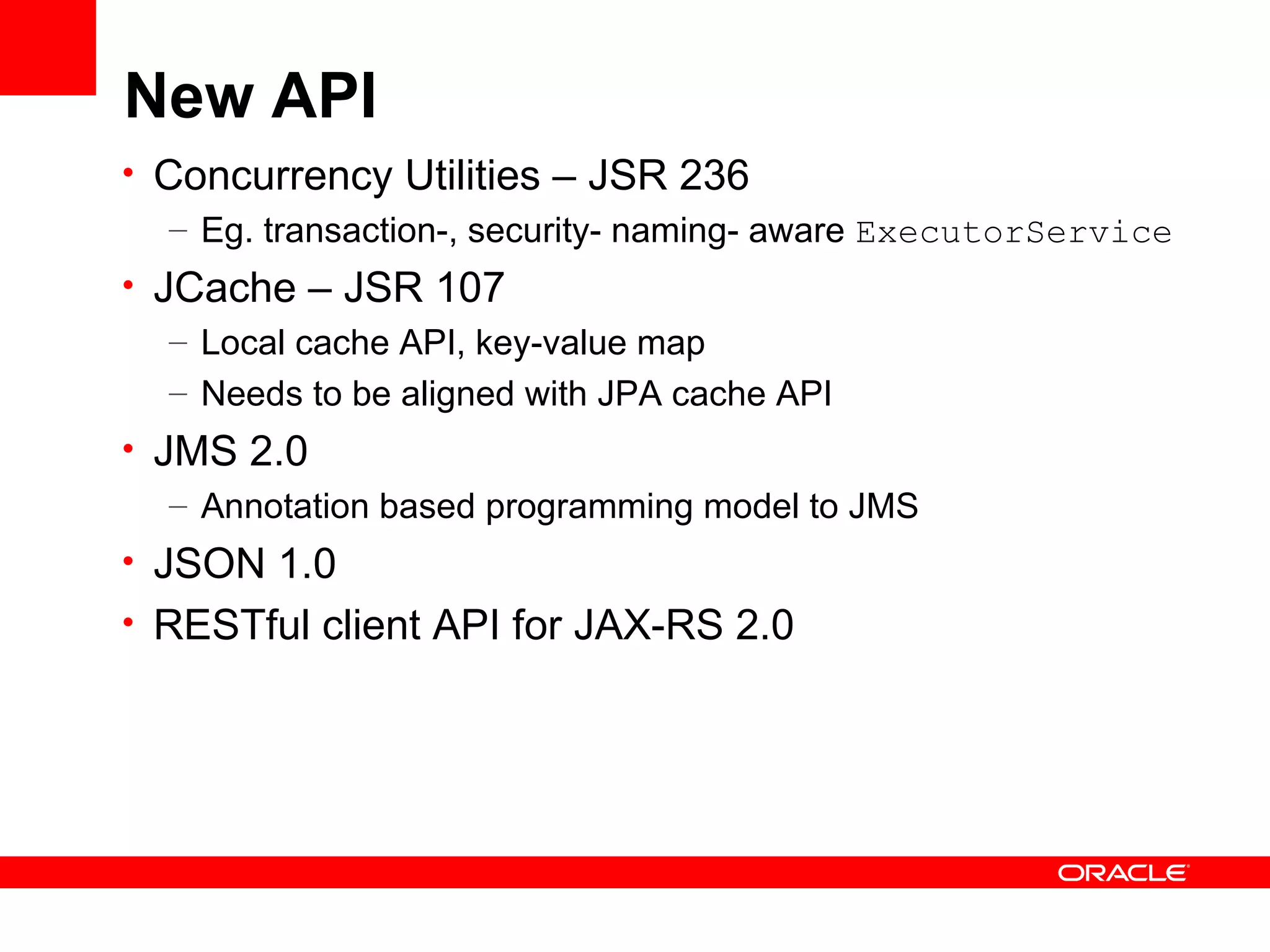 New API
• Concurrency Utilities – JSR 236
   – Eg. transaction-, security- naming- aware ExecutorService
• JCache – JSR 107
   – Local cache API, key-value map
   – Needs to be aligned with JPA cache API
• JMS 2.0
   – Annotation based programming model to JMS
• JSON 1.0
• RESTful client API for JAX-RS 2.0
 