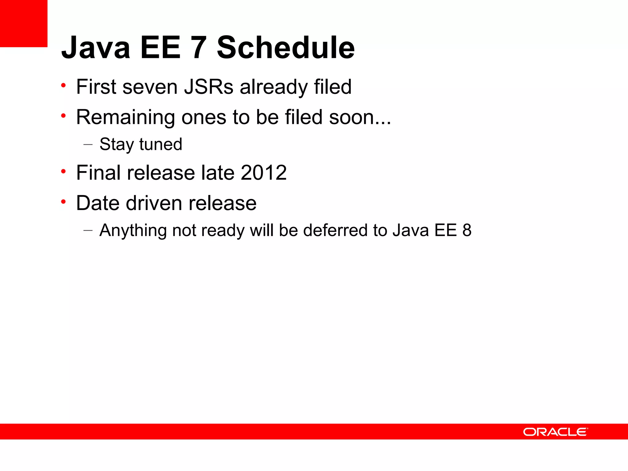 Java EE 7 Schedule
• First seven JSRs already filed
• Remaining ones to be filed soon...
   – Stay tuned
• Final release late 2012
• Date driven release
   – Anything not ready will be deferred to Java EE 8
 