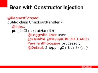 Bean with Constructor Injection

@RequestScoped
public class CheckoutHandler {
  @Inject
  public CheckoutHandler(
            @LoggedIn User user,
            @Reliable @PayBy(CREDIT_CARD)
            PaymentProcessor processor,
            @Default ShoppingCart cart) {…}
 