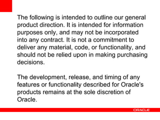 The following is intended to outline our general
product direction. It is intended for information
purposes only, and may not be incorporated
into any contract. It is not a commitment to
deliver any material, code, or functionality, and
should not be relied upon in making purchasing
decisions.

The development, release, and timing of any
features or functionality described for Oracle's
products remains at the sole discretion of
Oracle.
 