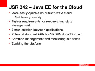 JSR 342 – Java EE for the Cloud
• More easily operate on public/private cloud
  – Multi tenancy, elasticiy
• Tighter requirements for resource and state
    management
•   Better isolation between applications
•   Potential standard APIs for NRDBMS, caching, etc.
•   Common management and monitoring interfaces
•   Evolving the platform
 