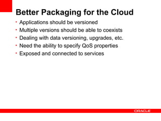 Better Packaging for the Cloud
• Applications should be versioned
• Multiple versions should be able to coexists
• Dealing with data versioning, upgrades, etc.
• Need the ability to specify QoS properties
• Exposed and connected to services
 