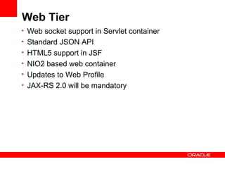 Web Tier
• Web socket support in Servlet container
• Standard JSON API
• HTML5 support in JSF
• NIO2 based web container
• Updates to Web Profile
• JAX-RS 2.0 will be mandatory
 