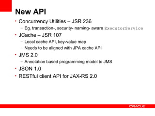 New API
• Concurrency Utilities – JSR 236
   – Eg. transaction-, security- naming- aware ExecutorService
• JCache – JSR 107
   – Local cache API, key-value map
   – Needs to be aligned with JPA cache API
• JMS 2.0
   – Annotation based programming model to JMS
• JSON 1.0
• RESTful client API for JAX-RS 2.0
 
