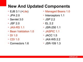 New And Updated Components
• EJB 3.1 (+Lite)       • Managed Beans 1.0
• JPA 2.0               • Interceptors 1.1
• Servlet 3.0           • JSP 2.2
• JSF 2.0               • EL 2.2
• JAX-RS 1.1            • JSR-250 1.1
• Bean Validation 1.0   • JASPIC 1.1
• DI 1.0                • JACC 1.5
• CDI 1.0               • JAX-WS 2.2
• Connectors 1.6        • JSR-109 1.3
 