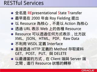. RESTful Services
      全名是 REpresentational State Transfer
      最早是在 2000 年由 Roy Fielding 提出
      以 Resource 為核心，不是以 A...