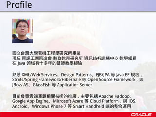 . Profile



   國立台灣大學電機工程學研究所畢業
   現任 資訊工業策進會 數位教育研究所 資訊技術訓練中心 教學組長
   在 Java 領域有十多年的講師教學經驗

   熟悉 XML/Web Services、Desig...