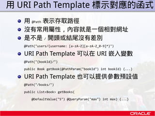 . 用 URI Path Template 標示對應的函式
    用 @Path 表示存取路徑
    沒有常用屬性，內容就是一個相對網址
    是不是 / 開頭或結尾沒有差別
    @Path("users/{username: [a-...