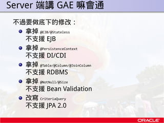 . Server 端講 GAE 嘛會通
  不過要做底下的修改：
    拿掉 @EJB/@Stateless
    不支援 EJB
    拿掉 @PersistenceContext
    不支援 DI/CDI
    拿掉 @Tabl...