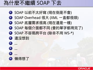 . 為什麼不繼續 SOAP 下去
  ...
   1
        SOAP 以前不太好寫 (現在倒是不會)
  ...
   2
        SOAP Overhead 很大 (XML 一直都很煩)
  ...
   3
      ...