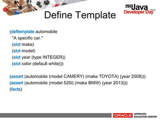 Define Template
(deftemplate automobile
"A specific car."
(slot make)
(slot model)
(slot year (type INTEGER))
(slot color (default white)))
(assert (automobile (model CAMERY) (make TOYOTA) (year 2008)))
(assert (automobile (model 520i) (make BMW) (year 2013)))
(facts)
 