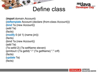 Define class
(import domain.Account)
(deftemplate Account (declare (from-class Account)))
(bind ?a (new Account))
(add ?a)
(facts)
(modify 0 (id 1) (name jini))
(facts)
(bind ?a (new Account))
(add ?a)
(?a setId 2) (?a setName steven)
(printout t (?a getId) "-" (?a getName) "." crlf)
(facts)
(update ?a)
(facts)
 