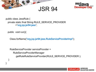 JSR 94
public class JessRule {
private static final String RULE_SERVICE_PROVIDER
=org.jcp.jsr94.jess;
public void run(){
Class.forName(org.jcp.jsr94.jess.RuleServiceProviderImpl);
RuleServiceProvider serviceProvider =
RuleServiceProviderManager
.getRuleRuleServiceProvider(RULE_SERVICE_PROVIDER );
}
}
 
