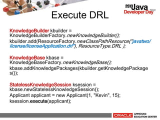Execute DRL
KnowledgeBuilder kbuilder =
KnowledgeBuilderFactory.newKnowledgeBuilder();
kbuilder.add(ResourceFactory.newClassPathResource("javatwo/
license/licenseApplication.drl"), ResourceType.DRL );
KnowledgeBase kbase =
KnowledgeBaseFactory.newKnowledgeBase();
kbase.addKnowledgePackages(kbuilder.getKnowledgePackage
s());
StatelessKnowledgeSession ksession =
kbase.newStatelessKnowledgeSession();
Applicant applicant = new Applicant(1, "Kevin", 15);
ksession.execute(applicant);
 