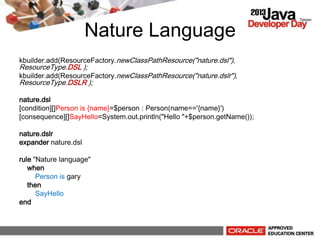 Nature Language
kbuilder.add(ResourceFactory.newClassPathResource("nature.dsl"),
ResourceType.DSL );
kbuilder.add(ResourceFactory.newClassPathResource("nature.dslr"),
ResourceType.DSLR );
nature.dsl
[condition][]Person is {name}=$person : Person(name=='{name}')
[consequence][]SayHello=System.out.println("Hello "+$person.getName());
nature.dslr
expander nature.dsl
rule "Nature language"
when
Person is gary
then
SayHello
end
 