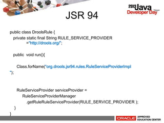 JSR 94
public class DroolsRule {
private static final String RULE_SERVICE_PROVIDER
=http://drools.org/;
public void run(){
Class.forName(org.drools.jsr94.rules.RuleServiceProviderImpl
);
RuleServiceProvider serviceProvider =
RuleServiceProviderManager
.getRuleRuleServiceProvider(RULE_SERVICE_PROVIDER );
}
}
 